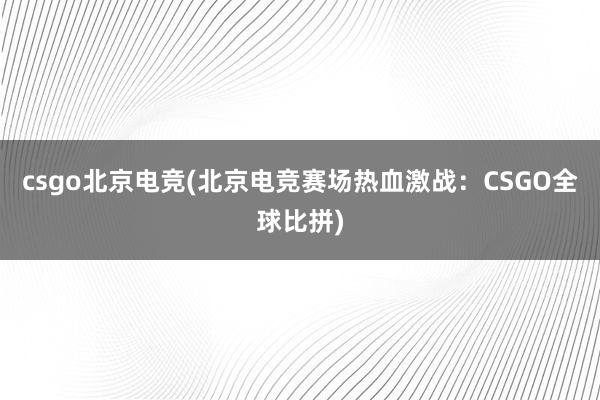 csgo北京电竞(北京电竞赛场热血激战：CSGO全球比拼)