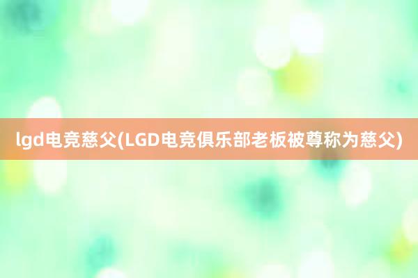 lgd电竞慈父(LGD电竞俱乐部老板被尊称为慈父)