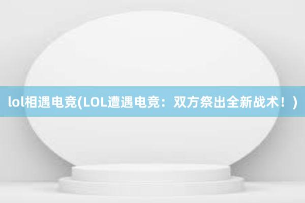 lol相遇电竞(LOL遭遇电竞：双方祭出全新战术！)