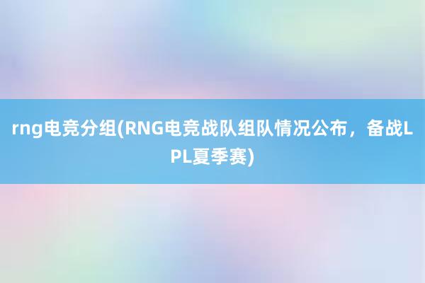 rng电竞分组(RNG电竞战队组队情况公布，备战LPL夏季赛)