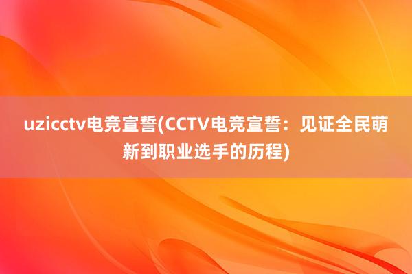 uzicctv电竞宣誓(CCTV电竞宣誓：见证全民萌新到职业选手的历程)