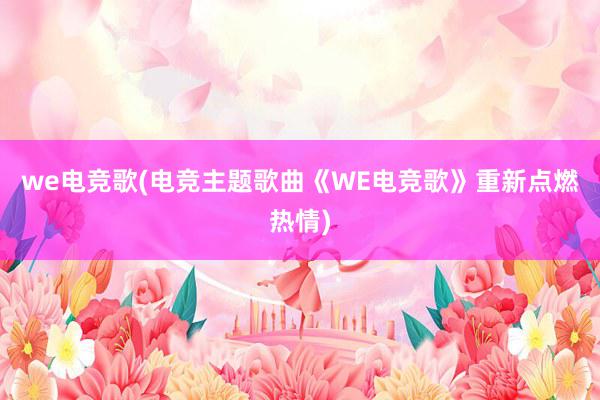 we电竞歌(电竞主题歌曲《WE电竞歌》重新点燃热情)