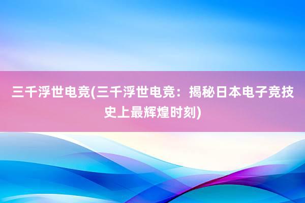 三千浮世电竞(三千浮世电竞：揭秘日本电子竞技史上最辉煌时刻)