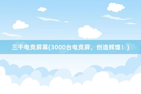 三千电竞屏幕(3000台电竞屏，创造辉煌！)