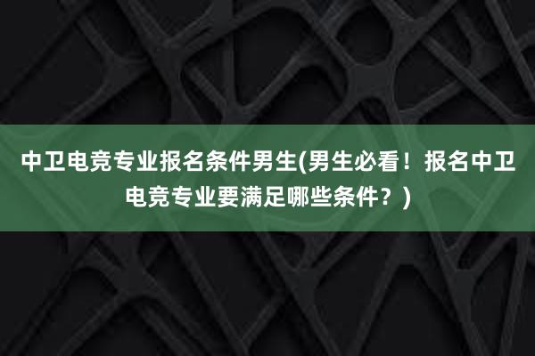 中卫电竞专业报名条件男生(男生必看！报名中卫电竞专业要满足哪些条件？)