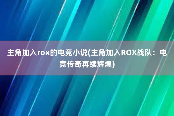 主角加入rox的电竞小说(主角加入ROX战队：电竞传奇再续辉煌)