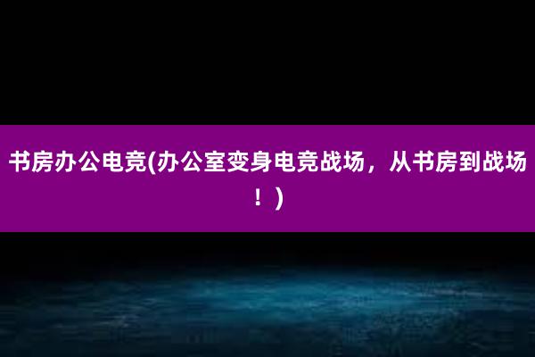 书房办公电竞(办公室变身电竞战场，从书房到战场！)