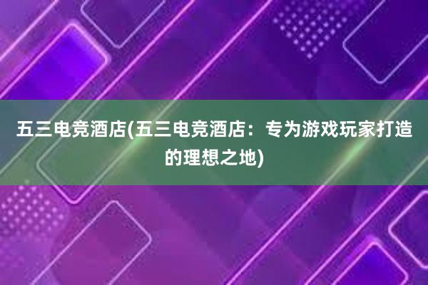 五三电竞酒店(五三电竞酒店：专为游戏玩家打造的理想之地)