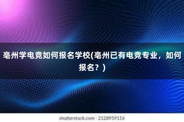 亳州学电竞如何报名学校(亳州已有电竞专业，如何报名？)