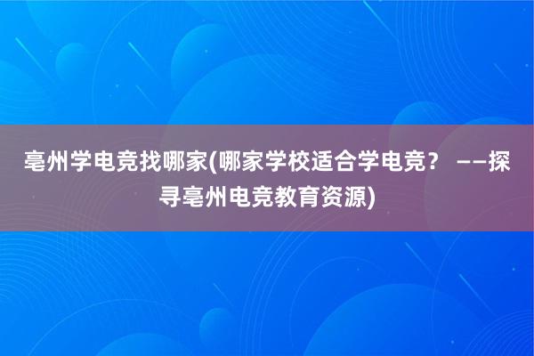 亳州学电竞找哪家(哪家学校适合学电竞？ ——探寻亳州电竞教育资源)