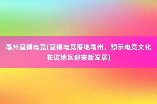 亳州宜搏电竞(宜搏电竞落地亳州，预示电竞文化在该地区迎来新发展)