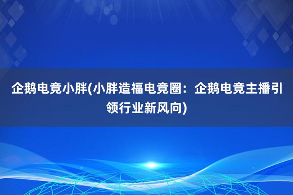 企鹅电竞小胖(小胖造福电竞圈：企鹅电竞主播引领行业新风向)