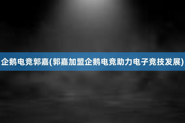 企鹅电竞郭嘉(郭嘉加盟企鹅电竞助力电子竞技发展)