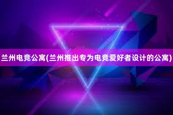 兰州电竞公寓(兰州推出专为电竞爱好者设计的公寓)