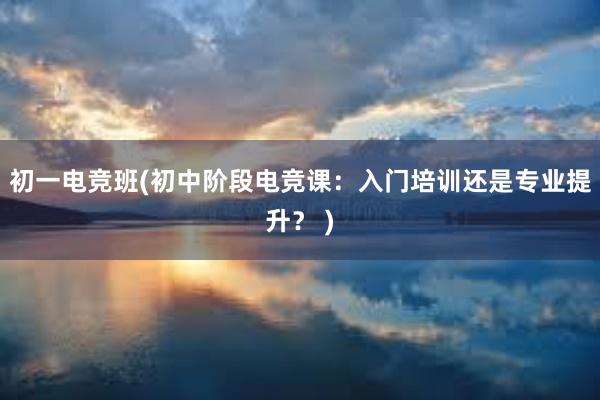 初一电竞班(初中阶段电竞课：入门培训还是专业提升？ )