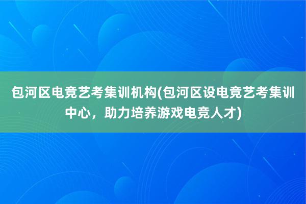 包河区电竞艺考集训机构(包河区设电竞艺考集训中心，助力培养游戏电竞人才)