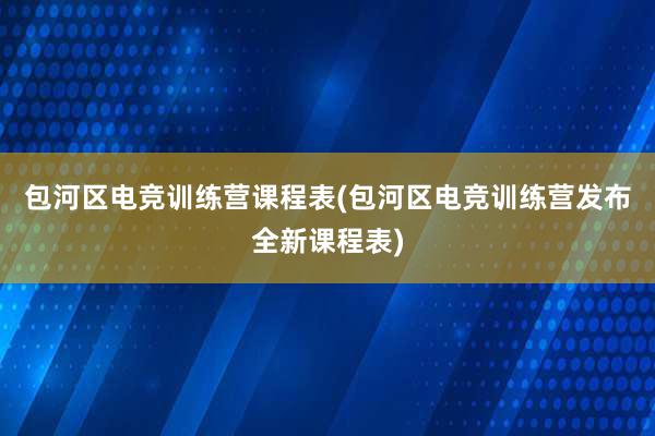 包河区电竞训练营课程表(包河区电竞训练营发布全新课程表)