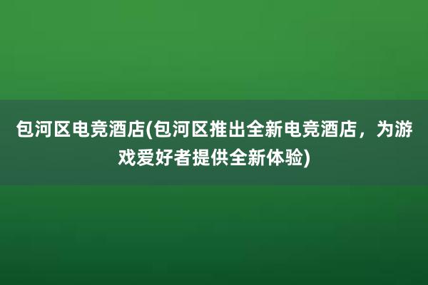 包河区电竞酒店(包河区推出全新电竞酒店，为游戏爱好者提供全新体验)