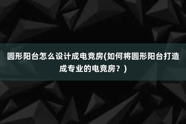 圆形阳台怎么设计成电竞房(如何将圆形阳台打造成专业的电竞房？)