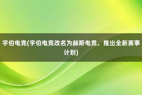 宇伯电竞(宇伯电竞改名为赫斯电竞，推出全新赛事计划)