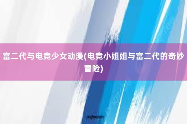 富二代与电竞少女动漫(电竞小姐姐与富二代的奇妙冒险)