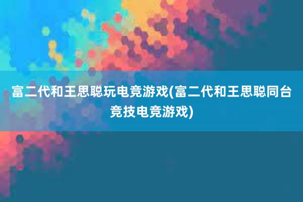 富二代和王思聪玩电竞游戏(富二代和王思聪同台竞技电竞游戏)