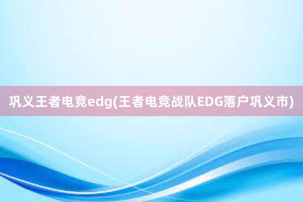 巩义王者电竞edg(王者电竞战队EDG落户巩义市)