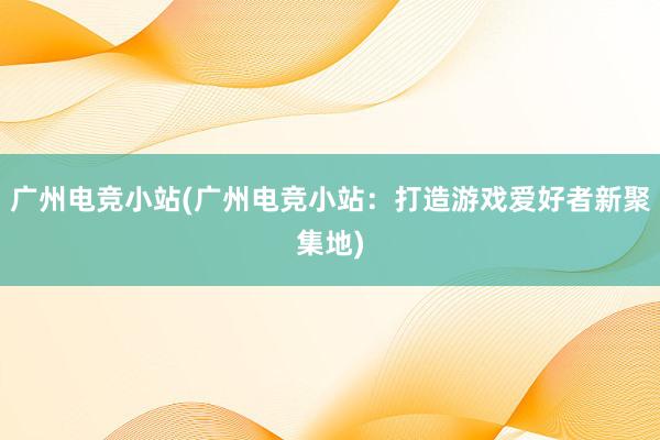 广州电竞小站(广州电竞小站：打造游戏爱好者新聚集地)