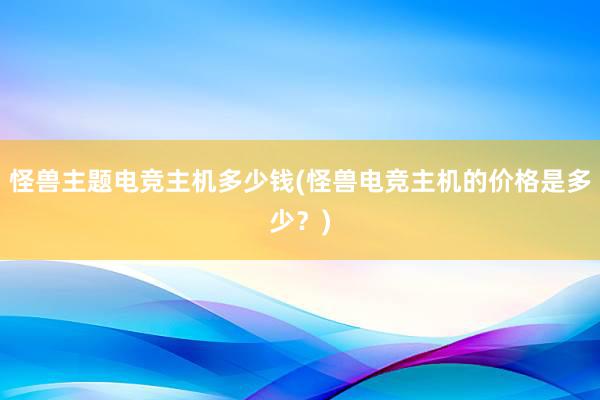 怪兽主题电竞主机多少钱(怪兽电竞主机的价格是多少？)