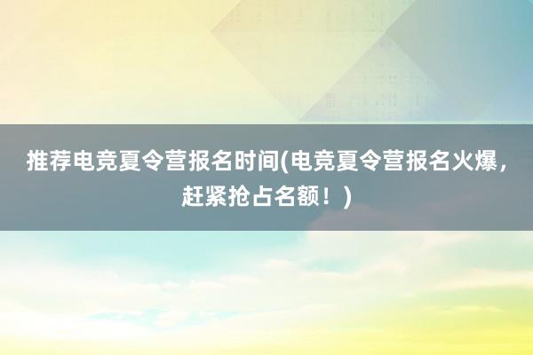 推荐电竞夏令营报名时间(电竞夏令营报名火爆，赶紧抢占名额！)