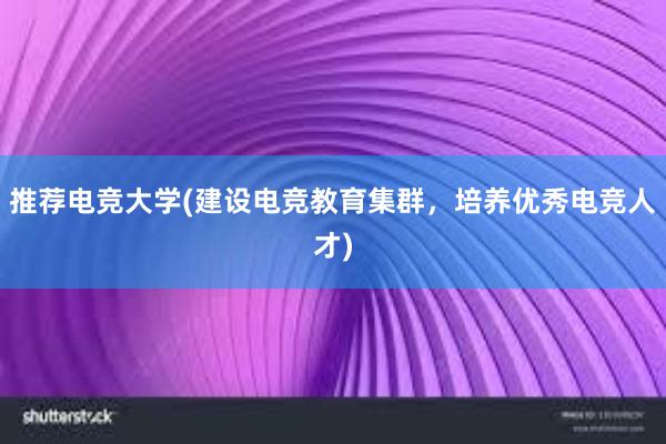 推荐电竞大学(建设电竞教育集群，培养优秀电竞人才)