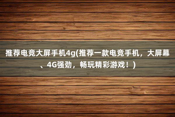 推荐电竞大屏手机4g(推荐一款电竞手机，大屏幕、4G强劲，畅玩精彩游戏！)