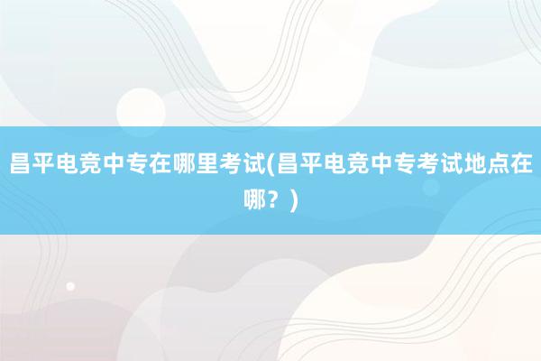 昌平电竞中专在哪里考试(昌平电竞中专考试地点在哪？)