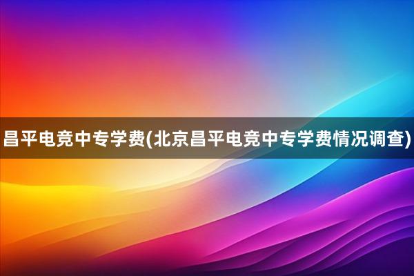 昌平电竞中专学费(北京昌平电竞中专学费情况调查)