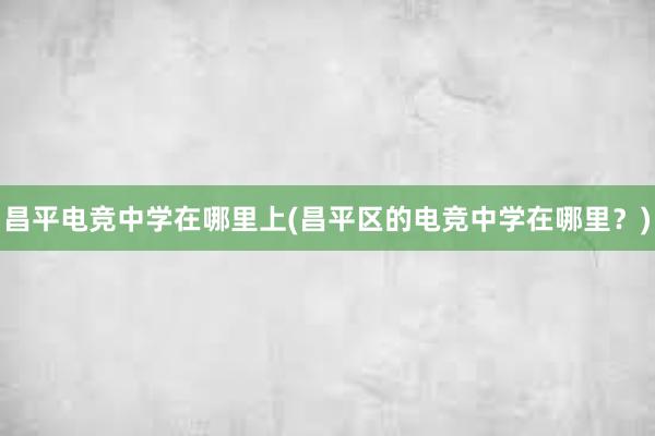 昌平电竞中学在哪里上(昌平区的电竞中学在哪里？)