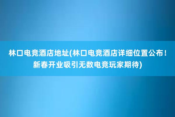 林口电竞酒店地址(林口电竞酒店详细位置公布！新春开业吸引无数电竞玩家期待)