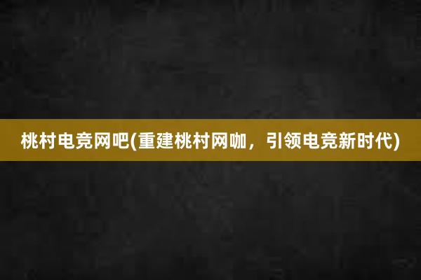 桃村电竞网吧(重建桃村网咖，引领电竞新时代)