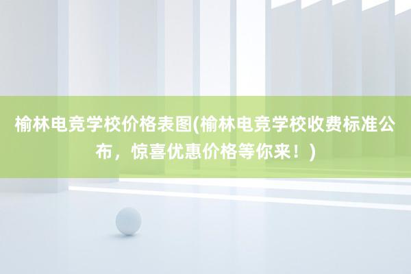 榆林电竞学校价格表图(榆林电竞学校收费标准公布，惊喜优惠价格等你来！)