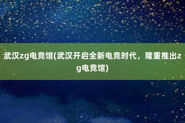 武汉zg电竞馆(武汉开启全新电竞时代，隆重推出zg电竞馆)