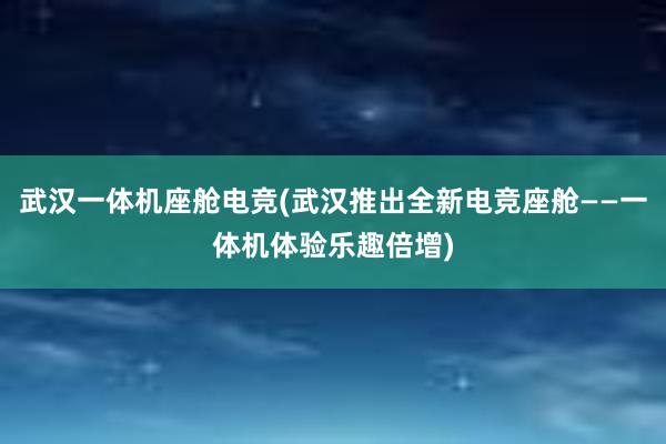 武汉一体机座舱电竞(武汉推出全新电竞座舱——一体机体验乐趣倍增)