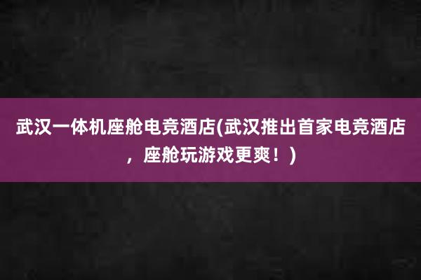 武汉一体机座舱电竞酒店(武汉推出首家电竞酒店，座舱玩游戏更爽！)