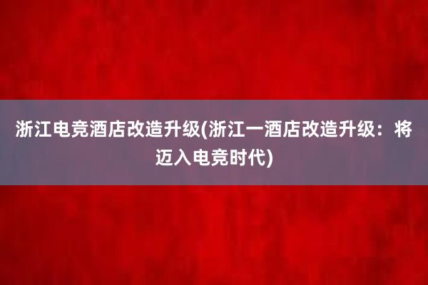 浙江电竞酒店改造升级(浙江一酒店改造升级：将迈入电竞时代)