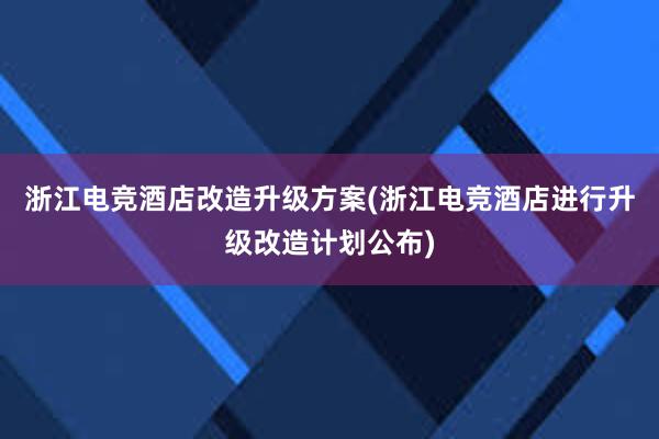 浙江电竞酒店改造升级方案(浙江电竞酒店进行升级改造计划公布)