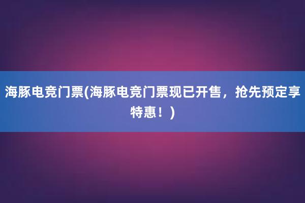 海豚电竞门票(海豚电竞门票现已开售，抢先预定享特惠！)