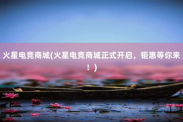 火星电竞商城(火星电竞商城正式开启，钜惠等你来！)