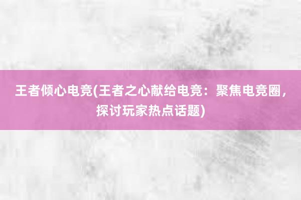 王者倾心电竞(王者之心献给电竞：聚焦电竞圈，探讨玩家热点话题)