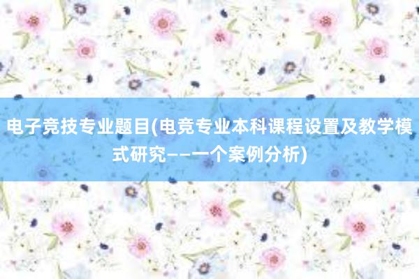 电子竞技专业题目(电竞专业本科课程设置及教学模式研究——一个案例分析)