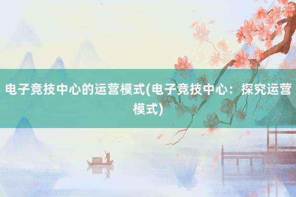 电子竞技中心的运营模式(电子竞技中心：探究运营模式)