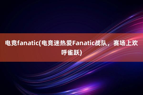 电竞fanatic(电竞迷热爱Fanatic战队，赛场上欢呼雀跃)