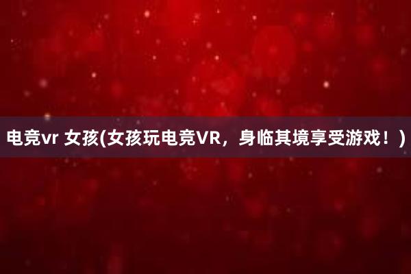 电竞vr 女孩(女孩玩电竞VR，身临其境享受游戏！)